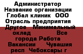 Администратор › Название организации ­ Глобал клиник, ООО › Отрасль предприятия ­ Другое › Минимальный оклад ­ 15 000 - Все города Работа » Вакансии   . Чувашия респ.,Чебоксары г.